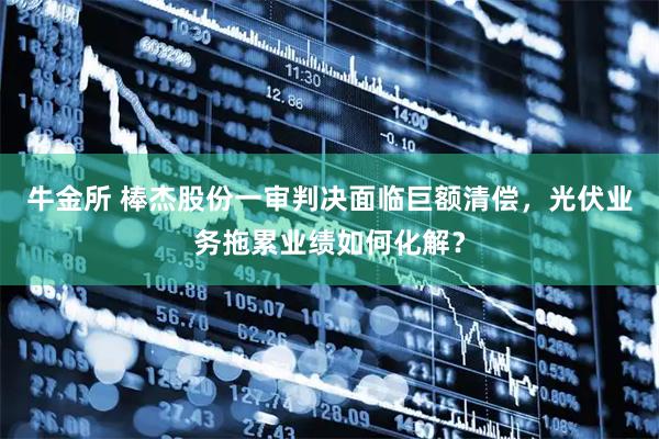 牛金所 棒杰股份一审判决面临巨额清偿，光伏业务拖累业绩如何化解？