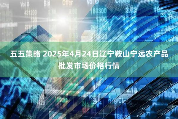 五五策略 2025年4月24日辽宁鞍山宁远农产品批发市场价格行情