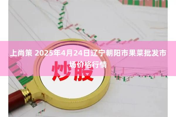 上尚策 2025年4月24日辽宁朝阳市果菜批发市场价格行情