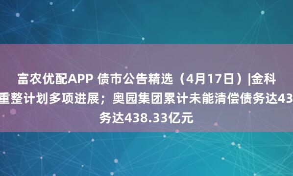 富农优配APP 债市公告精选（4月17日）|金科地产公布重整计划多项进展；奥园集团累计未能清偿债务达438.33亿元