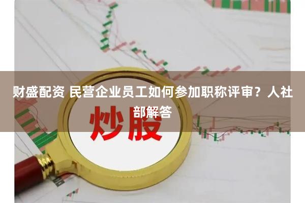 财盛配资 民营企业员工如何参加职称评审?人社部解答