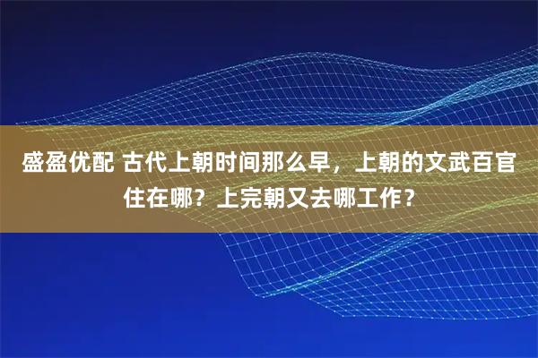 盛盈优配 古代上朝时间那么早，上朝的文武百官住在哪？上完朝又去哪工作？