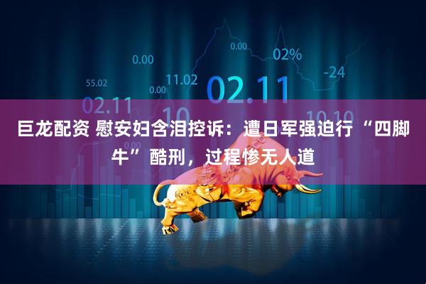 巨龙配资 慰安妇含泪控诉：遭日军强迫行 “四脚牛” 酷刑，过程惨无人道