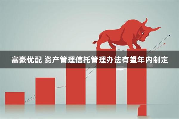 富豪优配 资产管理信托管理办法有望年内制定