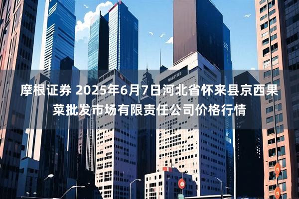 摩根证券 2025年6月7日河北省怀来县京西果菜批发市场有限责任公司价格行情