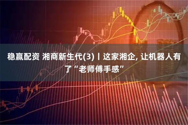 稳赢配资 湘商新生代(3)丨这家湘企, 让机器人有了“老师傅手感”