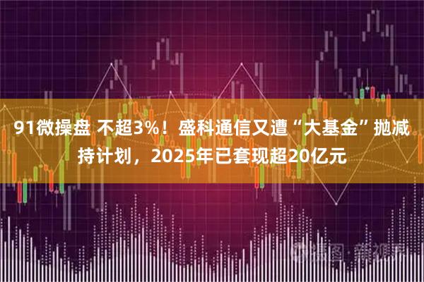 91微操盘 不超3%！盛科通信又遭“大基金”抛减持计划，2025年已套现超20亿元