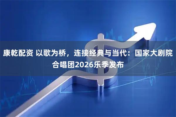 康乾配资 以歌为桥，连接经典与当代：国家大剧院合唱团2026乐季发布