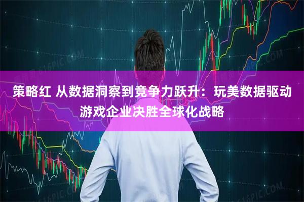 策略红 从数据洞察到竞争力跃升：玩美数据驱动游戏企业决胜全球化战略