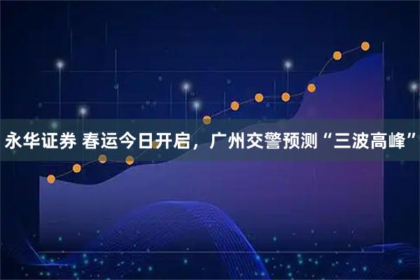 永华证券 春运今日开启,广州交警预测“三波高峰”