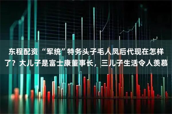 东程配资 “军统”特务头子毛人凤后代现在怎样了？大儿子是富士康董事长，三儿子生活令人羡慕