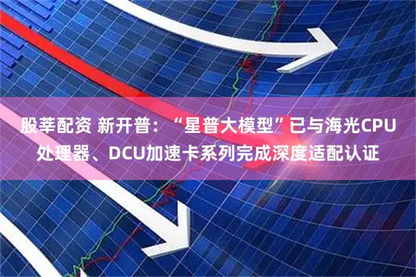 股莘配资 新开普：“星普大模型”已与海光CPU处理器、DCU加速卡系列完成深度适配认证