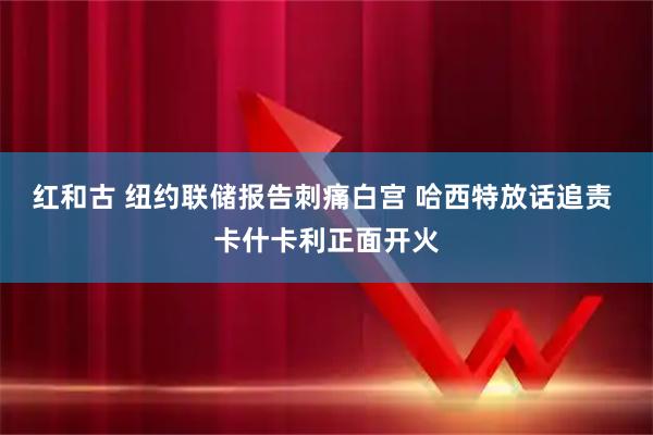 红和古 纽约联储报告刺痛白宫 哈西特放话追责 卡什卡利正面开火