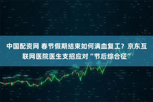 中国配资网 春节假期结束如何满血复工？京东互联网医院医生支招应对“节后综合征”