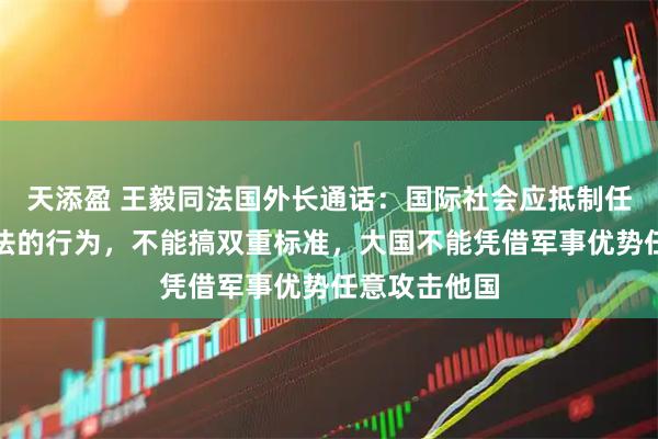 天添盈 王毅同法国外长通话：国际社会应抵制任何违反国际法的行为，不能搞双重标准，大国不能凭借军事优势任意攻击他国