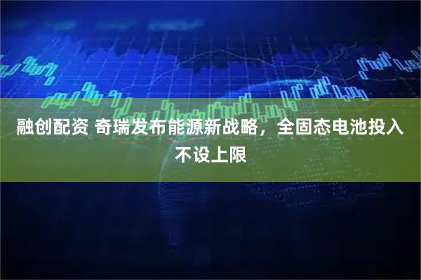 融创配资 奇瑞发布能源新战略，全固态电池投入不设上限