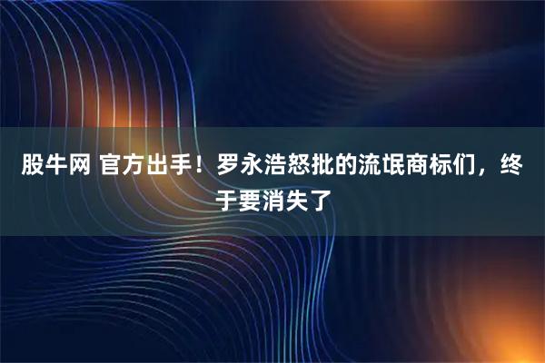 股牛网 官方出手！罗永浩怒批的流氓商标们，终于要消失了