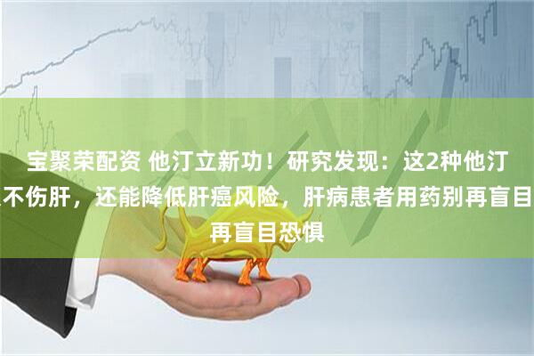 宝聚荣配资 他汀立新功！研究发现：这2种他汀不仅不伤肝，还能降低肝癌风险，肝病患者用药别再盲目恐惧