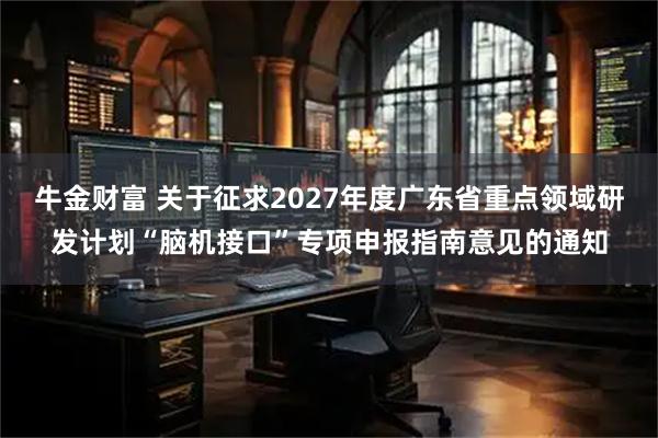 牛金财富 关于征求2027年度广东省重点领域研发计划“脑机接口”专项申报指南意见的通知